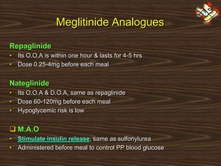 Meglitinide Analogues
Repaglinide
• Its O.O.A is within one hour & lasts for 4-5 hrs
• Dose 0.25-4mg before each meal
Nateglinide
• Its O.O.A & D.O.A, same as repaglinide
• Dose 60-120mg before each meal
• Hypoglycemic risk is low
 M.A.O
• Stimulate insulin release, same as sulfonylurea
• Administered before meal to control PP blood glucose
 