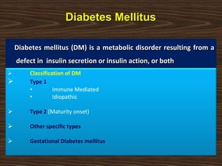 Diabetes Mellitus
Diabetes mellitus (DM) is a metabolic disorder resulting from a
defect in insulin secretion or insulin action, or both
 Classification of DM
 Type 1
• Immune Mediated
• Idiopathic
 Type 2 (Maturity onset)
 Other specific types
 Gestational Diabetes mellitus
 