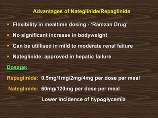 Advantages of Nateglinide/Repaglinide
 Flexibility in mealtime dosing - „Ramzan Drug‟
 No significant increase in bodyweight
 Can be utillised in mild to moderate renal failure
 Nateglinide: approved in hepatic failure
Dosage:
Repaglinide: 0.5mg/1mg/2mg/4mg per dose per meal
Nateglinide: 60mg/120mg per dose per meal
Lower incidence of hypoglycemia
 