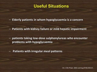 Useful Situations
– Elderly patients in whom hypoglycaemia is a concern
– Patients with kidney failure or mild hepatic impairment
– patients taking low-dose sulphonylureas who encounter
problems with hypoglycaemia
– Patients with irregular meal patterns
Int J Clin Pract. 2003 Jul-Aug;57(6):535-41.
 