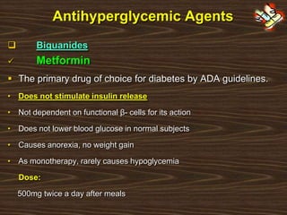 Antihyperglycemic Agents
 Biguanides
 Metformin
 The primary drug of choice for diabetes by ADA guidelines.
• Does not stimulate insulin release
• Not dependent on functional β- cells for its action
• Does not lower blood glucose in normal subjects
• Causes anorexia, no weight gain
• As monotherapy, rarely causes hypoglycemia
Dose:
500mg twice a day after meals
 