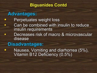 Biguanides Contd
Advantages:
 Perpetuates weight loss
 Can be combined with insulin to reduce
insulin requirements
 Decreases risk of macro & microvascular
disease
Disadvantages:
 Nausea, Vomiting and diarhorrea (5%),
Vitamin B12 Deficiency (0.5%)
 