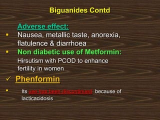 Adverse effect:
 Nausea, metallic taste, anorexia,
flatulence & diarrhoea
 Non diabetic use of Metformin:
Hirsutism with PCOD to enhance
fertility in women
 Phenformin
• Its use has been discontinued because of
lacticacidosis
Biguanides Contd
 