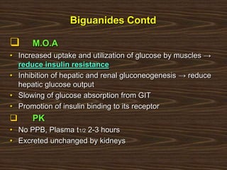 Biguanides Contd
 M.O.A
• Increased uptake and utilization of glucose by muscles →
reduce insulin resistance
• Inhibition of hepatic and renal gluconeogenesis → reduce
hepatic glucose output
• Slowing of glucose absorption from GIT
• Promotion of insulin binding to its receptor
 PK
• No PPB, Plasma t1/2 2-3 hours
• Excreted unchanged by kidneys
 