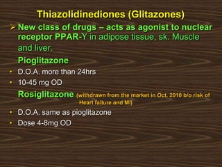 Thiazolidinediones (Glitazones)
 New class of drugs – acts as agonist to nuclear
receptor PPAR-Ƴ in adipose tissue, sk. Muscle
and liver.
Pioglitazone
• D.O.A. more than 24hrs
• 10-45 mg OD
Rosiglitazone (withdrawn from the market in Oct. 2010 b/o risk of
Heart failure and MI)
• D.O.A. same as pioglitazone
• Dose 4-8mg OD
 