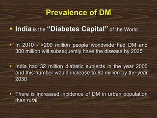 Prevalence of DM
 India is the “Diabetes Capital” of the World
 In 2010 - >200 million people worldwide had DM and
300 million will subsequently have the disease by 2025
 India had 32 million diabetic subjects in the year 2000
and this number would increase to 80 million by the year
2030
 There is increased incidence of DM in urban population
than rural
 