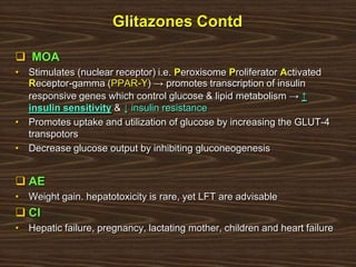Glitazones Contd
 MOA
• Stimulates (nuclear receptor) i.e. Peroxisome Proliferator Activated
Receptor-gamma (PPAR-Ƴ) → promotes transcription of insulin
responsive genes which control glucose & lipid metabolism → ↑
insulin sensitivity & ↓ insulin resistance
• Promotes uptake and utilization of glucose by increasing the GLUT-4
transpotors
• Decrease glucose output by inhibiting gluconeogenesis
 AE
• Weight gain. hepatotoxicity is rare, yet LFT are advisable
 CI
• Hepatic failure, pregnancy, lactating mother, children and heart failure
 