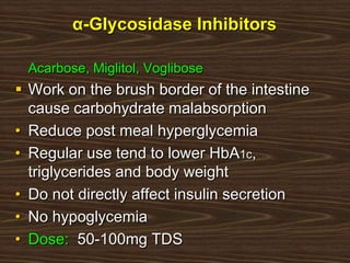 α-Glycosidase Inhibitors
Acarbose, Miglitol, Voglibose
 Work on the brush border of the intestine
cause carbohydrate malabsorption
• Reduce post meal hyperglycemia
• Regular use tend to lower HbA1c,
triglycerides and body weight
• Do not directly affect insulin secretion
• No hypoglycemia
• Dose: 50-100mg TDS
 
