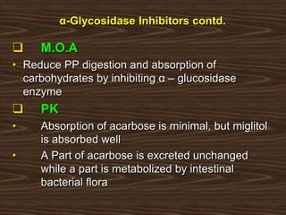 α-Glycosidase Inhibitors contd.
 M.O.A
• Reduce PP digestion and absorption of
carbohydrates by inhibiting α – glucosidase
enzyme
 PK
• Absorption of acarbose is minimal, but miglitol
is absorbed well
• A Part of acarbose is excreted unchanged
while a part is metabolized by intestinal
bacterial flora
 