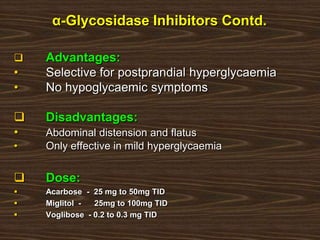 α-Glycosidase Inhibitors Contd.
 Advantages:
• Selective for postprandial hyperglycaemia
• No hypoglycaemic symptoms
 Disadvantages:
• Abdominal distension and flatus
• Only effective in mild hyperglycaemia
 Dose:
 Acarbose - 25 mg to 50mg TID
 Miglitol - 25mg to 100mg TID
 Voglibose - 0.2 to 0.3 mg TID
 