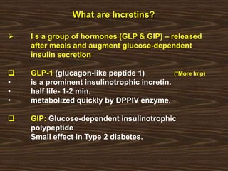 What are Incretins?
 I s a group of hormones (GLP & GIP) – released
after meals and augment glucose-dependent
insulin secretion
 GLP-1 (glucagon-like peptide 1) (*More Imp)
• is a prominent insulinotrophic incretin.
• half life- 1-2 min.
• metabolized quickly by DPPIV enzyme.
 GIP: Glucose-dependent insulinotrophic
polypeptide
Small effect in Type 2 diabetes.
 