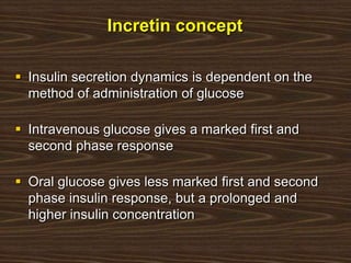 Incretin concept
 Insulin secretion dynamics is dependent on the
method of administration of glucose
 Intravenous glucose gives a marked first and
second phase response
 Oral glucose gives less marked first and second
phase insulin response, but a prolonged and
higher insulin concentration
 