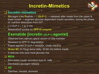 Incretin-Mimetics
 Incretin–mimetics
• Glucagon Like Peptide – 1 (GLP-1) → released after meals from the upper &
lower bowel → augment glucose dependent insulin secretion, during the phase
of nutrition absorption from GIT
• t ½ GLP-1 – 1 to 2 min
• Metabolized quickly by DPP-IV enzyme
Exenatide [incretin (GLP-1) agonist]
• Obtained from salivary gland venom of Gila monster
• Resistant to DPP-IV degradation
• Potent agonist of GLP-1 receptor, Orally inactive
• Given SC (5-10μg) twice daily, 30-60 min before meals
• It reduces only post meal glucose rise
 MOA
• Stimulates insulin secretion from β- cells
• Decreases glucagon release
 AE
• Diarrhea, nausea, anorexia
 