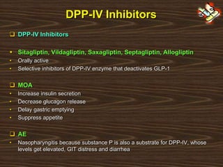 DPP-IV Inhibitors
 DPP-IV Inhibitors
 Sitagliptin, Vildagliptin, Saxagliptin, Septagliptin, Allogliptin
• Orally active
• Selective inhibitors of DPP-IV enzyme that deactivates GLP-1
 MOA
• Increase insulin secretion
• Decrease glucagon release
• Delay gastric emptying
• Suppress appetite
 AE
• Nasopharyngitis because substance P is also a substrate for DPP-IV, whose
levels get elevated, GIT distress and diarrhea
 