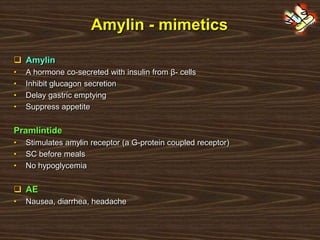Amylin - mimetics
 Amylin
• A hormone co-secreted with insulin from β- cells
• Inhibit glucagon secretion
• Delay gastric emptying
• Suppress appetite
Pramlintide
• Stimulates amylin receptor (a G-protein coupled receptor)
• SC before meals
• No hypoglycemia
 AE
• Nausea, diarrhea, headache
 