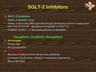 SGLT-2 Inhibitors
 SGLT-2 Inhibitors
• Newer antidiabetic drugs
• Kidney continuously filters glucose through glomerulous which is reabsorbed
back from PT by Na2+ glucose co-transporter -2 (SGLT-2)
• Inhibition of SGLT – 2 decreases glucose re-absorption
Dapaglifozin, Serglifozin, Remoglifozin
 Advantages
• Weight loss
• No hypoglycemia
 Disadvantages
• Because of polyuria there will be more polydipsia
• Increased risk of urinary infection in presence of glycosuria
• Risk of Na2+loss
 