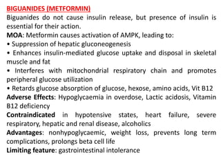 BIGUANIDES (METFORMIN)
Biguanides do not cause insulin release, but presence of insulin is
essential for their action.
MOA: Metformin causes activation of AMPK, leading to:
• Suppression of hepatic gluconeogenesis
• Enhances insulin-mediated glucose uptake and disposal in skeletal
muscle and fat
• Interferes with mitochondrial respiratory chain and promotes
peripheral glucose utilization
• Retards glucose absorption of glucose, hexose, amino acids, Vit B12
Adverse Effects: Hypoglycaemia in overdose, Lactic acidosis, Vitamin
B12 deficiency
Contraindicated in hypotensive states, heart failure, severe
respiratory, hepatic and renal disease, alcoholics
Advantages: nonhypoglycaemic, weight loss, prevents long term
complications, prolongs beta cell life
Limiting feature: gastrointestinal intolerance
 