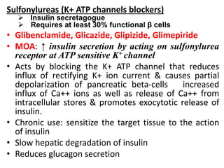 Sulfonylureas (K+ ATP channels blockers)
 Insulin secretagogue
 Requires at least 30% functional β cells
• Glibenclamide, Glicazide, Glipizide, Glimepiride
• MOA: ↑ insulin secretion by acting on sulfonylurea
receptor at ATP sensitive K+ channel
• Acts by blocking the K+ ATP channel that reduces
influx of rectifying K+ ion current & causes partial
depolarization of pancreatic beta-cells increased
influx of Ca++ ions as well as release of Ca++ from
intracellular stores & promotes exocytotic release of
insulin.
• Chronic use: sensitize the target tissue to the action
of insulin
• Slow hepatic degradation of insulin
• Reduces glucagon secretion
 