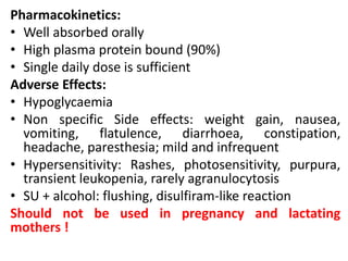 Pharmacokinetics:
• Well absorbed orally
• High plasma protein bound (90%)
• Single daily dose is sufficient
Adverse Effects:
• Hypoglycaemia
• Non specific Side effects: weight gain, nausea,
vomiting, flatulence, diarrhoea, constipation,
headache, paresthesia; mild and infrequent
• Hypersensitivity: Rashes, photosensitivity, purpura,
transient leukopenia, rarely agranulocytosis
• SU + alcohol: flushing, disulfiram-like reaction
Should not be used in pregnancy and lactating
mothers !
 