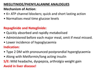 MEGLITINIDE/PHENYLALANINE ANALOGUES
Mechanism of Action:
• K+ ATP channel blockers; quick and short lasting action
• Normalises meal time glucose levels
Repaglinide and Nateglinide:
• Quickly absorbed and rapidly metabolised
• Administered before each major meal, omit if meal missed.
• Lower incidence of hypoglycaemia
Indication:
• Type 2 DM with pronounced postprandial hyperglycaemia
• Along with Metformin/long acting insulin
S/E: Mild headache, dyspepsia, arthralgia weight gain
Avoid in liver disease!
 