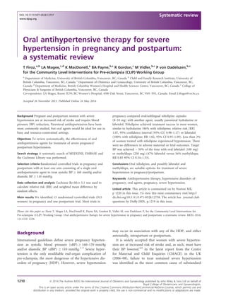 Oral antihypertensive therapy for severe
hypertension in pregnancy and postpartum:
a systematic review
T Firoz,a,b
LA Magee,c,d
K MacDonell,e
BA Payne,b,c
R Gordon,c
M Vidler,b,c
P von Dadelszen,b,c
for the Community Level Interventions for Pre-eclampsia (CLIP) Working Group
a
Department of Medicine, University of British Columbia, Vancouver, BC, Canada b
Child and Family Research Institute, University of
British Columbia, Vancouver, BC, Canada c
Department of Obstetrics and Gynaecology, University of British Columbia, Vancouver, BC,
Canada d
Department of Medicine, British Columbia Women’s Hospital and Health Sciences Centre, Vancouver, BC, Canada e
College of
Physicians & Surgeons of British Columbia, Vancouver, BC, Canada
Correspondence: LA Magee, Room IU59, BC Women’s Hospital, 4500 Oak Street, Vancouver, BC V6N 3N1, Canada. Email LMagee@cw.bc.ca
Accepted 26 November 2013. Published Online 16 May 2014.
Background Pregnant and postpartum women with severe
hypertension are at increased risk of stroke and require blood
pressure (BP) reduction. Parenteral antihypertensives have been
most commonly studied, but oral agents would be ideal for use in
busy and resource-constrained settings.
Objectives To review systematically, the effectiveness of oral
antihypertensive agents for treatment of severe pregnancy/
postpartum hypertension.
Search strategy A systematic search of MEDLINE, EMBASE and
the Cochrane Library was performed.
Selection criteria Randomised controlled trials in pregnancy and
postpartum with at least one arm consisting of a single oral
antihypertensive agent to treat systolic BP ≥ 160 mmHg and/or
diastolic BP ≥ 110 mmHg.
Data collection and analysis Cochrane REVMAN 5.1 was used to
calculate relative risk (RR) and weighted mean difference by
random effects.
Main results We identiﬁed 15 randomised controlled trials (915
women) in pregnancy and one postpartum trial. Most trials in
pregnancy compared oral/sublingual nifedipine capsules
(8–10 mg) with another agent, usually parenteral hydralazine or
labetalol. Nifedipine achieved treatment success in most women,
similar to hydralazine (84% with nifedipine; relative risk [RR]
1.07, 95% conﬁdence interval [95% CI] 0.98–1.17) or labetalol
(100% with nifedipine; RR 1.02, 95% CI 0.95–1.09). Less than 2%
of women treated with nifedipine experienced hypotension. There
were no differences in adverse maternal or fetal outcomes. Target
BP was achieved ~ 50% of the time with oral labetalol (100 mg)
or methyldopa (250 mg) (47% labetelol versus 56% methyldopa;
RR 0.85 95% CI 0.54–1.33).
Conclusions Oral nifedipine, and possibly labetalol and
methyldopa, are suitable options for treatment of severe
hypertension in pregnancy/postpartum.
Keywords Antihypertensive therapy, hypertensive disorders of
pregnancy, oral agents, pregnancy, severe hypertension.
Linked article This article is commented on by Norton ME,
p 1220 in this issue. To view this mini commentary visit http://
dx.doi.org/10.1111/1471-0528.12738. The article has journal club
questions by Duffy JMN, p.1219 in this issue.
Please cite this paper as: Firoz T, Magee LA, MacDonell K, Payne BA, Gordon R, Vidler M, von Dadelszen P, for the Community Level Interventions for
Pre-eclampsia (CLIP) Working Group. Oral antihypertensive therapy for severe hypertension in pregnancy and postpartum: a systematic review. BJOG 2014;
121:1210–1220.
Background
International guidelines deﬁne severe pregnancy hyperten-
sion as systolic blood pressure (sBP) ≥ 160–170 mmHg
and/or diastolic BP (dBP) ≥ 110 mmHg.1–3
Severe hyper-
tension is the only modiﬁable end-organ complication of
pre-eclampsia, the most dangerous of the hypertensive dis-
orders of pregnancy (HDP). However, severe hypertension
may occur in association with any of the HDP, and either
antenatally, intrapartum or postpartum.
It is widely accepted that women with severe hyperten-
sion are at increased risk of stroke and, as such, must have
their BP lowered.4,5
In the latest report from the Centre
for Maternal and Child Enquiries (CMACE) in the UK
(2006–08), failure to treat sustained severe hypertension
was identiﬁed as the most common cause of substandard
1210 ª 2014 The Authors BJOG An International Journal of Obstetrics and Gynaecology published by John Wiley & Sons Ltd on behalf of
Royal College of Obstetricians and Gynaecologists.
This is an open access article under the terms of the Creative Commons Attribution-NonCommercial-NoDerivs License, which permits use and
distribution in any medium, provided the original work is properly cited, the use is non-commercial and no modiﬁcations or adaptations are made.
DOI: 10.1111/1471-0528.12737
www.bjog.org
Systematic review
 