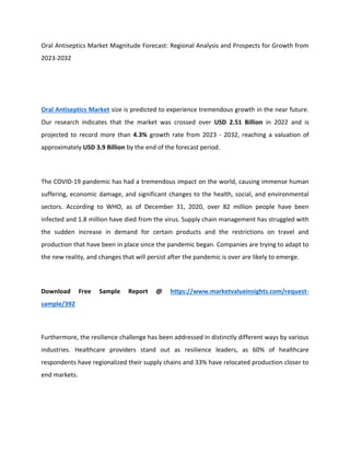 Oral Antiseptics Market Magnitude Forecast: Regional Analysis and Prospects for Growth from
2023-2032
Oral Antiseptics Market size is predicted to experience tremendous growth in the near future.
Our research indicates that the market was crossed over USD 2.51 Billion in 2022 and is
projected to record more than 4.3% growth rate from 2023 - 2032, reaching a valuation of
approximately USD 3.9 Billion by the end of the forecast period.
The COVID-19 pandemic has had a tremendous impact on the world, causing immense human
suffering, economic damage, and significant changes to the health, social, and environmental
sectors. According to WHO, as of December 31, 2020, over 82 million people have been
infected and 1.8 million have died from the virus. Supply chain management has struggled with
the sudden increase in demand for certain products and the restrictions on travel and
production that have been in place since the pandemic began. Companies are trying to adapt to
the new reality, and changes that will persist after the pandemic is over are likely to emerge.
Download Free Sample Report @ https://www.marketvalueinsights.com/request-
sample/392
Furthermore, the resilience challenge has been addressed in distinctly different ways by various
industries. Healthcare providers stand out as resilience leaders, as 60% of healthcare
respondents have regionalized their supply chains and 33% have relocated production closer to
end markets.
 