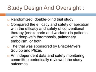  Randomized, double-blind trial study .
 Compared the efficacy and safety of apixaban
with the efficacy and safety of conventional
therapy (enoxaparin and warfarin) in patients
with deep-vein thrombosis, pulmonary
embolism, or both.
 The trial was sponsored by Bristol-Myers
Squibb and Pfizer.
 An independent data and safety monitoring
committee periodically reviewed the study
outcomes.
Study Design And Oversight :
 