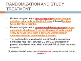 RANDOMIZATION AND STUDY
TREATMENT
1. Patients assigned to the apixaban group received 10 mg of
apixaban twice daily for the first 7 days, followed by 5 mg
twice daily for 6 months.
2. Patients assigned to the conventional-therapy group received
enoxaparin at a dose of 1 mg per kilogram of body weight
every 12 hours for at least 5 days and warfarin begun
concomitantly and continued for 6 months.
3. The warfarin dose was adjusted to maintain the international
normalized ratio (INR) between 2.0 and 3.0. Enoxaparin or
placebo was discontinued when a blinded INR of 2.0 or more was
achieved.
( Evaluation of the INR was required at least monthly, or more frequently if clinically
indicated.)
 