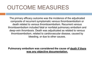 OUTCOME MEASURES
The primary efficacy outcome was the incidence of the adjudicated
composite of recurrent symptomatic venous thromboembolism or
death related to venous thromboembolism. Recurrent venous
thromboembolism included fatal or nonfatal pulmonary embolism and
deep-vein thrombosis. Death was adjudicated as related to venous
thromboembolism, related to cardiovascular disease, caused by
bleeding, or due to other causes.
Pulmonary embolism was considered the cause of death if there
was any objective documentation.
 