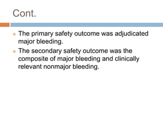 Cont.
 The primary safety outcome was adjudicated
major bleeding.
 The secondary safety outcome was the
composite of major bleeding and clinically
relevant nonmajor bleeding.
 