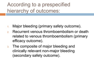 According to a prespecified
hierarchy of outcomes:
1. Major bleeding (primary safety outcome).
2. Recurrent venous thromboembolism or death
related to venous thromboembolism (primary
efficacy outcome).
3. The composite of major bleeding and
clinically relevant non-major bleeding
(secondary safety outcome).
 