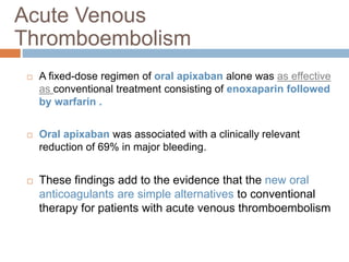  A fixed-dose regimen of oral apixaban alone was as effective
as conventional treatment consisting of enoxaparin followed
by warfarin .
 Oral apixaban was associated with a clinically relevant
reduction of 69% in major bleeding.
 These findings add to the evidence that the new oral
anticoagulants are simple alternatives to conventional
therapy for patients with acute venous thromboembolism
Acute Venous
Thromboembolism
 