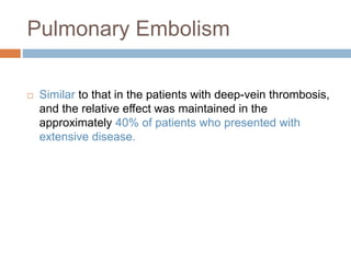 Pulmonary Embolism
 Similar to that in the patients with deep-vein thrombosis,
and the relative effect was maintained in the
approximately 40% of patients who presented with
extensive disease.
 