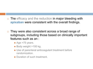  The efficacy and the reduction in major bleeding with
apixaban were consistent with the overall findings.
 They were also consistent across a broad range of
subgroups, including those based on clinically important
features such as an :
 Age >75 years.
 Body weight >100 kg.
 Use of parenteral anticoagulant treatment before
randomization.
 Duration of such treatment.
 