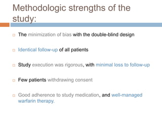 Methodologic strengths of the
study:
 The minimization of bias with the double-blind design
 Identical follow-up of all patients
 Study execution was rigorous, with minimal loss to follow-up
 Few patients withdrawing consent
 Good adherence to study medication, and well-managed
warfarin therapy.
 