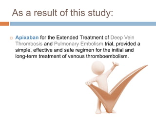 As a result of this study:
 Apixaban for the Extended Treatment of Deep Vein
Thrombosis and Pulmonary Embolism trial, provided a
simple, effective and safe regimen for the initial and
long-term treatment of venous thromboembolism.
 