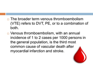  The broader term venous thromboembolism
(VTE) refers to DVT, PE, or to a combination of
both.
 Venous thromboembolism, with an annual
incidence of 1 to 2 cases per 1000 persons in
the general population, is the third most
common cause of vascular death after
myocardial infarction and stroke.
 