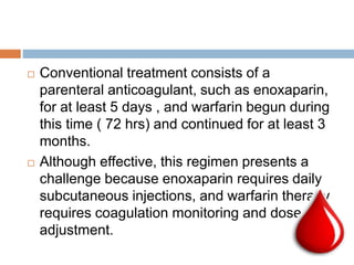  Conventional treatment consists of a
parenteral anticoagulant, such as enoxaparin,
for at least 5 days , and warfarin begun during
this time ( 72 hrs) and continued for at least 3
months.
 Although effective, this regimen presents a
challenge because enoxaparin requires daily
subcutaneous injections, and warfarin therapy
requires coagulation monitoring and dose
adjustment.
 