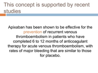 Apixaban has been shown to be effective for the
prevention of recurrent venous
thromboembolism in patients who have
completed 6 to 12 months of anticoagulant
therapy for acute venous thromboembolism, with
rates of major bleeding that are similar to those
for placebo.
This concept is supported by recent
studies
 
