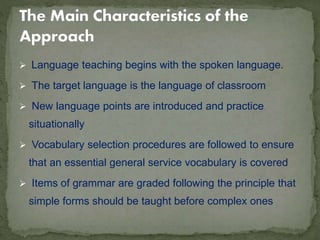  Language teaching begins with the spoken language.
 The target language is the language of classroom
 New language points are introduced and practice
situationally
 Vocabulary selection procedures are followed to ensure
that an essential general service vocabulary is covered
 Items of grammar are graded following the principle that
simple forms should be taught before complex ones
 
