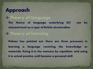  Theory of language
The theory of language underlying SLT can be
characterized as a type of British structuralism
 Theory of learning
Palmer has pointed out, there are three processes in
learning a language receiving the knowledge or
materials, fixing it in the memory by repetition, and using
it in actual practice until become a personal skill.
 