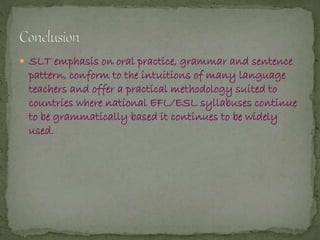  SLT emphasis on oral practice, grammar and sentence
pattern, conform to the intuitions of many language
teachers and offer a practical methodology suited to
countries where national EFL/ESL syllabuses continue
to be grammatically based it continues to be widely
used.
 