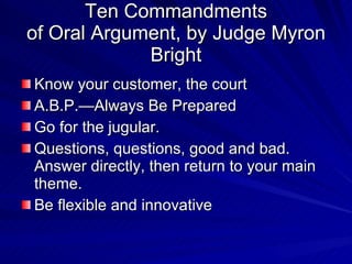 Ten Commandments
of Oral Argument, by Judge Myron
             Bright
Know your customer, the court
A.B.P.—Always Be Prepared
Go for the jugular.
Questions, questions, good and bad.
Answer directly, then return to your main
theme.
Be flexible and innovative
 