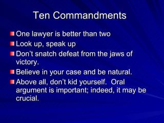 Ten Commandments
One lawyer is better than two
Look up, speak up
Don’t snatch defeat from the jaws of
victory.
Believe in your case and be natural.
Above all, don’t kid yourself. Oral
argument is important; indeed, it may be
crucial.
 