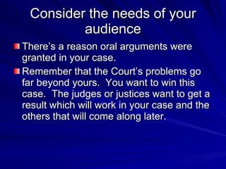 Consider the needs of your
         audience
There’s a reason oral arguments were
granted in your case.
Remember that the Court’s problems go
far beyond yours. You want to win this
case. The judges or justices want to get a
result which will work in your case and the
others that will come along later.
 