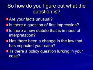 So how do you figure out what the
          question is?
Are your facts unusual?
Is there a question of first impression?
Is there a new statute that is in need of
interpretation?
Has there been a change in the law that
has impacted your case?
 Is there a policy question lurking in your
case?
 