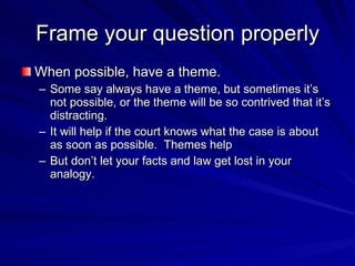 Frame your question properly
When possible, have a theme.
– Some say always have a theme, but sometimes it’s
  not possible, or the theme will be so contrived that it’s
  distracting.
– It will help if the court knows what the case is about
  as soon as possible. Themes help
– But don’t let your facts and law get lost in your
  analogy.
 