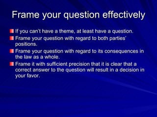Frame your question effectively
If you can’t have a theme, at least have a question.
Frame your question with regard to both parties’
positions.
Frame your question with regard to its consequences in
the law as a whole.
Frame it with sufficient precision that it is clear that a
correct answer to the question will result in a decision in
your favor.
 