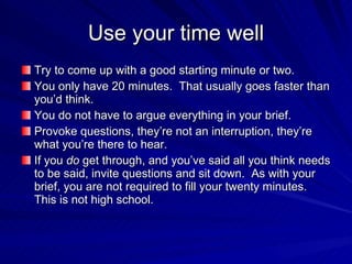 Use your time well
Try to come up with a good starting minute or two.
You only have 20 minutes. That usually goes faster than
you’d think.
You do not have to argue everything in your brief.
Provoke questions, they’re not an interruption, they’re
what you’re there to hear.
If you do get through, and you’ve said all you think needs
to be said, invite questions and sit down. As with your
brief, you are not required to fill your twenty minutes.
This is not high school.
 
