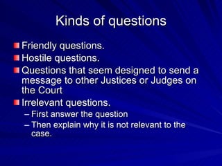 Kinds of questions
Friendly questions.
Hostile questions.
Questions that seem designed to send a
message to other Justices or Judges on
the Court
Irrelevant questions.
– First answer the question
– Then explain why it is not relevant to the
  case.
 